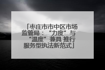 枣庄市市中区市场监管局：“力度”与“温度”兼具 推行服务型执法新范式
