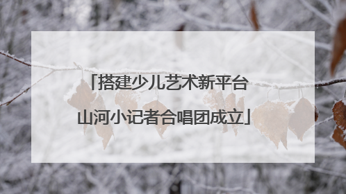 搭建少儿艺术新平台 山河小记者合唱团成立
