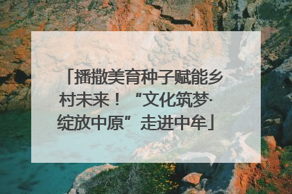 播撒美育种子赋能乡村未来！“文化筑梦·绽放中原”走进中牟