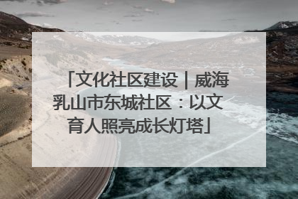 文化社区建设|威海乳山市东城社区:以文育人照亮成长灯塔