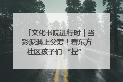 文化书院进行时｜当彩泥遇上父爱！看东方社区孩子们 “捏” 出心目中的爸爸
