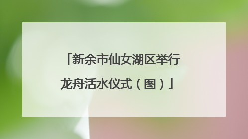 新余市仙女湖区举行龙舟活水仪式（图）