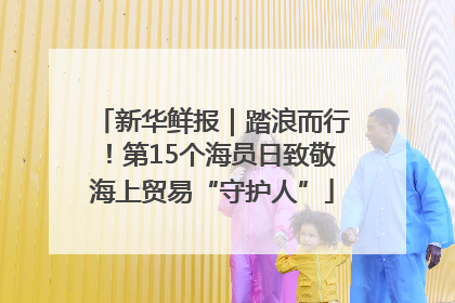 新华鲜报｜踏浪而行！第15个海员日致敬海上贸易“守护人”