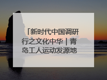 新时代中国调研行之文化中华｜青岛工人运动发源地红色文化浸人心