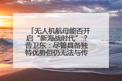 无人机航母能否开启“新海战时代”？曹卫东：尽管具备独特优势但仍无法与传统航母相提并论