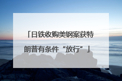 日铁收购美钢案获特朗普有条件“放行”