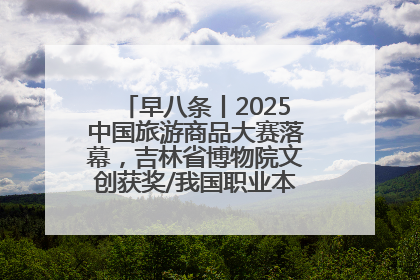 早八条丨2025中国旅游商品大赛落幕，吉林省博物院文创获奖/我国职业本科高校加速扩容