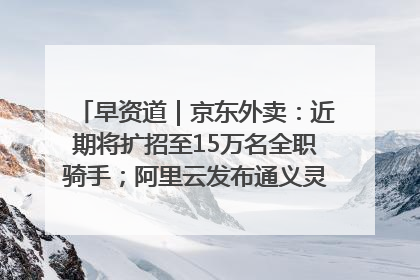 早资道｜京东外卖：近期将扩招至15万名全职骑手；阿里云发布通义灵码AI IDE