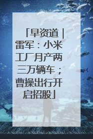 早资道｜雷军：小米工厂月产两三万辆车；曹操出行开启招股