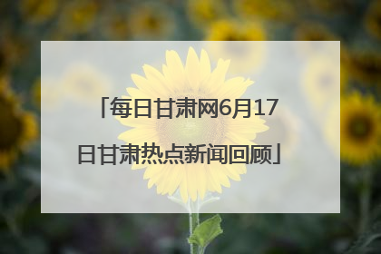 每日甘肃网6月17日甘肃热点新闻回顾