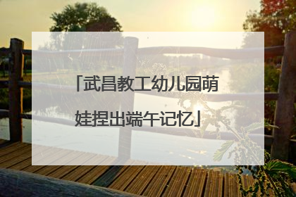 武昌教工幼儿园萌娃捏出端午记忆