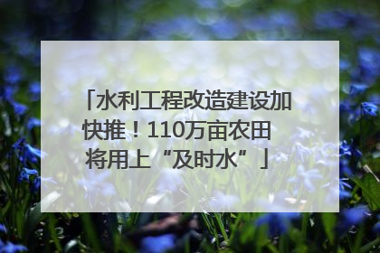 水利工程改造建设加快推！110万亩农田将用上“及时水”