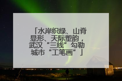 水岸织绿、山脊显形、天际塑韵，武汉“三线”勾勒城市“工笔画”