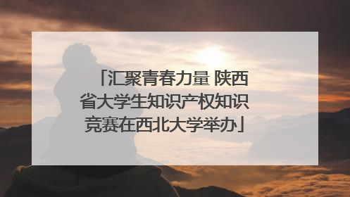 汇聚青春力量 陕西省大学生知识产权知识竞赛在西北大学举办