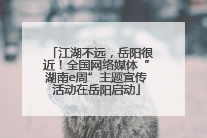 江湖不远，岳阳很近！全国网络媒体“湖南e周”主题宣传活动在岳阳启动
