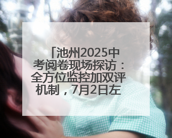 池州2025中考阅卷现场探访：全方位监控加双评机制，7月2日左右公布成绩