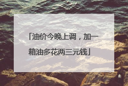 油价今晚上调，加一箱油多花两三元钱
