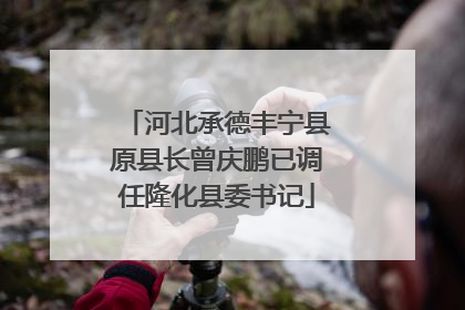 河北承德丰宁县原县长曾庆鹏已调任隆化县委书记