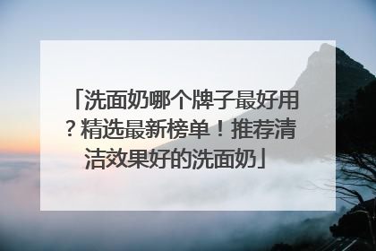 洗面奶哪个牌子最好用？精选最新榜单！推荐清洁效果好的洗面奶