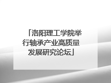 洛阳理工学院举行轴承产业高质量发展研究论坛
