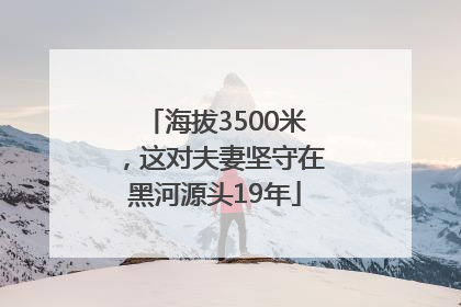 海拔3500米，这对夫妻坚守在黑河源头19年