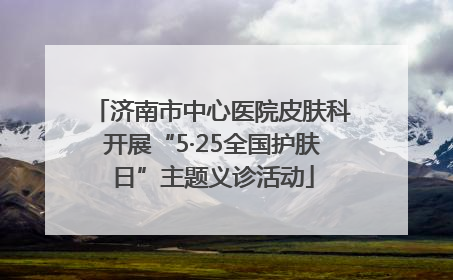 济南市中心医院皮肤科开展“5·25全国护肤日”主题义诊活动