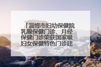 淄博市妇幼保健院乳腺保健门诊、月经保健门诊荣获国家级妇女保健特色门诊建设单位荣誉称号
