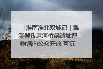 淮南淮北双城记｜濉溪柳孜运河桥梁遗址博物馆向公众开放 可沉浸式触摸历史