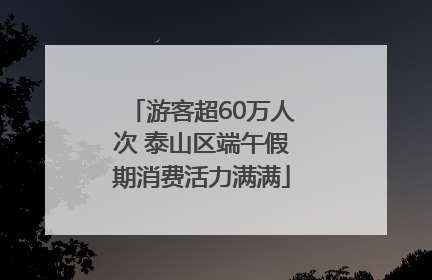 游客超60万人次 泰山区端午假期消费活力满满