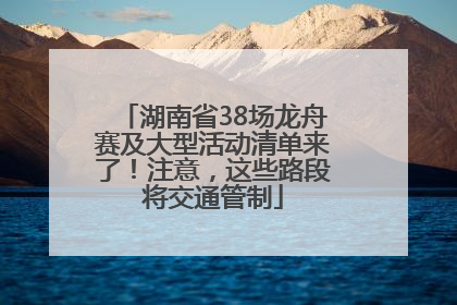 湖南省38场龙舟赛及大型活动清单来了！注意，这些路段将交通管制