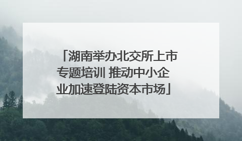 湖南举办北交所上市专题培训 推动中小企业加速登陆资本市场