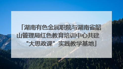 湖南有色金属职院与湖南省韶山管理局红色教育培训中心共建“大思政课”实践教学基地