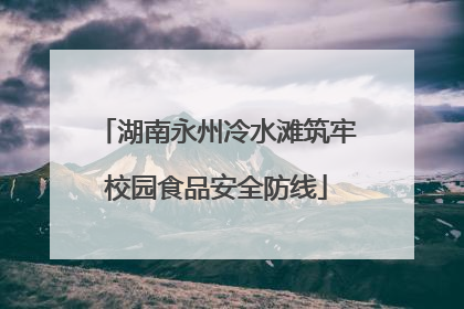 湖南永州冷水滩筑牢校园食品安全防线