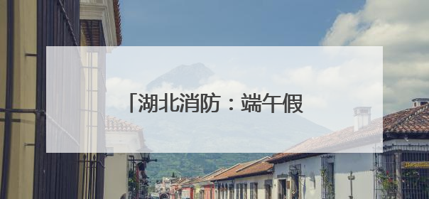 湖北消防：端午假期安全“不打烊”，多措并举保平安
