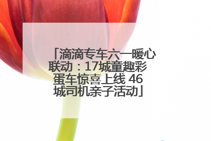滴滴专车六一暖心联动：17城童趣彩蛋车惊喜上线 46城司机亲子活动