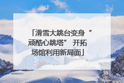 滑雪大跳台变身“顽酷心跳塔” 开拓场馆利用新局面