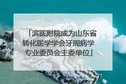 滨医附院成为山东省转化医学学会牙周病学专业委员会主委单位