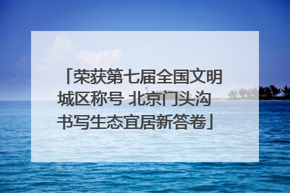 荣获第七届全国文明城区称号 北京门头沟书写生态宜居新答卷