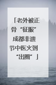 老外被正骨“征服” 成都非遗节中医火到“出圈”