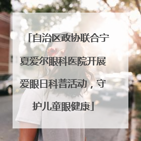 自治区政协联合宁夏爱尔眼科医院开展爱眼日科普活动，守护儿童眼健康