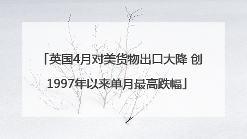 英国4月对美货物出口大降 创1997年以来单月最高跌幅