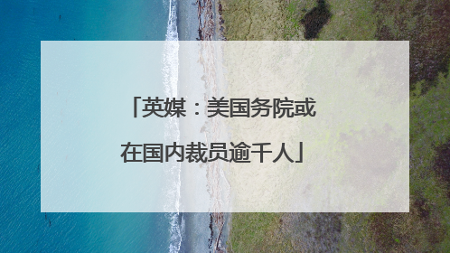 英媒：美国务院或在国内裁员逾千人