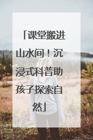 课堂搬进山水间！沉浸式科普助孩子探索自然