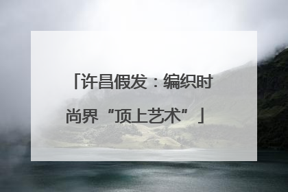 许昌假发：编织时尚界“顶上艺术”