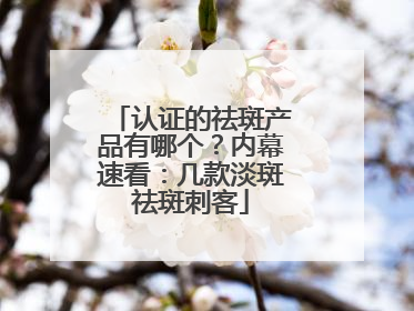 认证的祛斑产品有哪个？内幕速看：几款淡斑祛斑刺客