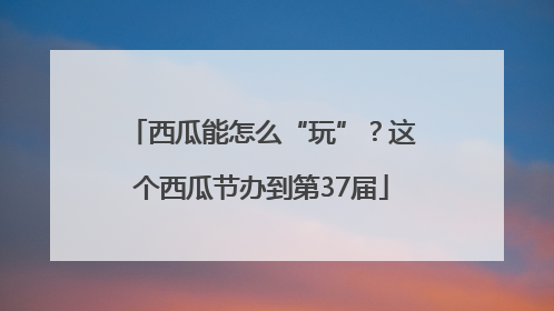 西瓜能怎么“玩”？这个西瓜节办到第37届