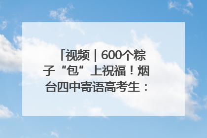 视频｜600个粽子“包”上祝福！烟台四中寄语高考生：一举高“粽”