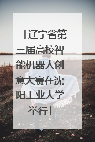 辽宁省第三届高校智能机器人创意大赛在沈阳工业大学举行