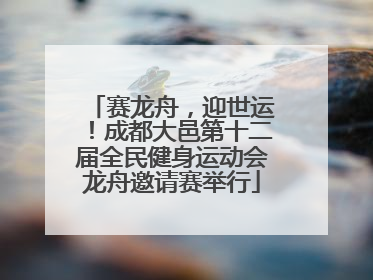 赛龙舟，迎世运！成都大邑第十二届全民健身运动会龙舟邀请赛举行