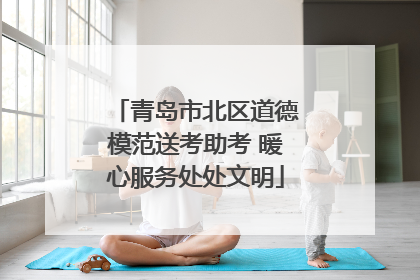 青岛市北区道德模范送考助考 暖心服务处处文明